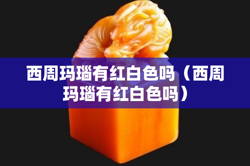 西周玛瑙有红白色吗（西周玛瑙有红白色吗）