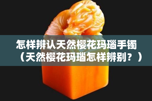 怎样辨认天然樱花玛瑙手镯（天然樱花玛瑙怎样辨别？）
