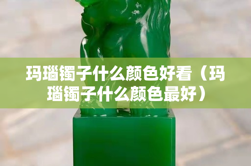玛瑙镯子什么颜色好看（玛瑙镯子什么颜色最好）
