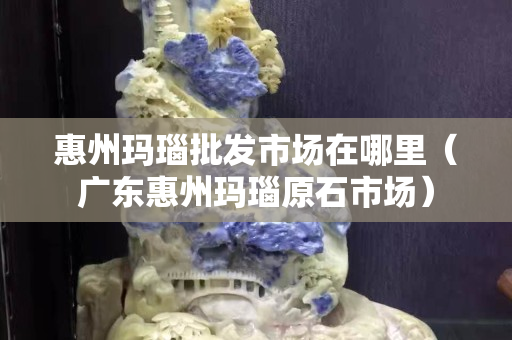 惠州玛瑙批发市场在哪里（广东惠州玛瑙原石市场）
