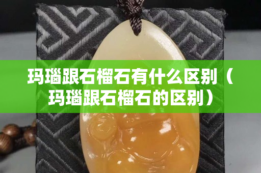 玛瑙跟石榴石有什么区别（玛瑙跟石榴石的区别）