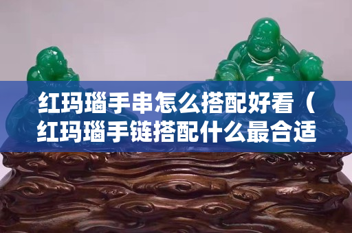 红玛瑙手串怎么搭配好看（红玛瑙手链搭配什么最合适）