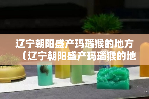 辽宁朝阳盛产玛瑙猴的地方（辽宁朝阳盛产玛瑙猴的地方在哪）