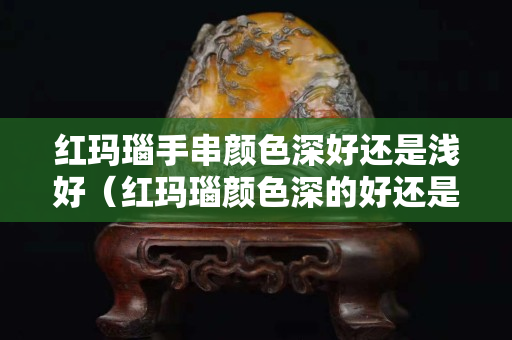 红玛瑙手串颜色深好还是浅好（红玛瑙颜色深的好还是浅的好）