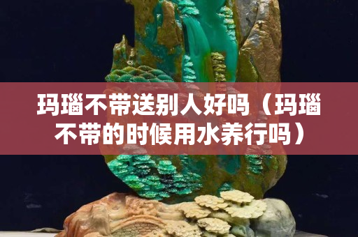玛瑙不带送别人好吗（玛瑙不带的时候用水养行吗）