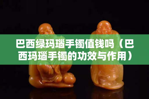 巴西绿玛瑙手镯值钱吗（巴西玛瑙手镯的功效与作用）