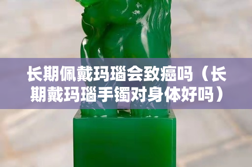 长期佩戴玛瑙会致癌吗（长期戴玛瑙手镯对身体好吗）