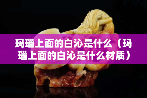 玛瑙上面的白沁是什么（玛瑙上面的白沁是什么材质）