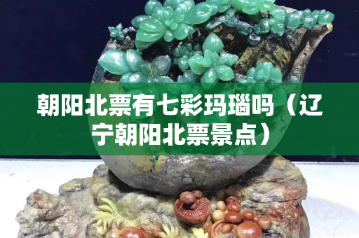 朝阳北票有七彩玛瑙吗（辽宁朝阳北票景点）