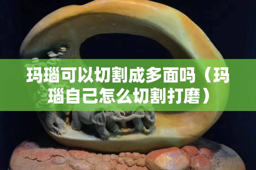 玛瑙可以切割成多面吗（玛瑙自己怎么切割打磨）