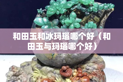 和田玉和冰玛瑙哪个好（和田玉与玛瑙哪个好）