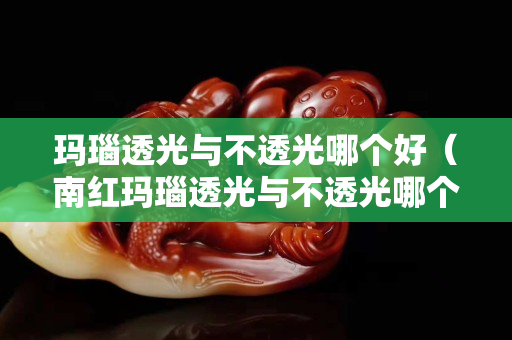 玛瑙透光与不透光哪个好（南红玛瑙透光与不透光哪个好）