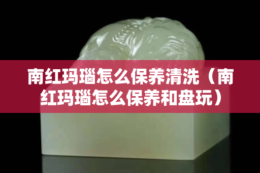 南红玛瑙怎么保养清洗（南红玛瑙怎么保养和盘玩）
