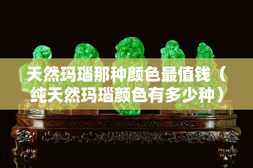 天然玛瑙那种颜色最值钱（纯天然玛瑙颜色有多少种）