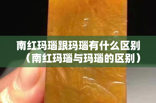 南红玛瑙跟玛瑙有什么区别（南红玛瑙与玛瑙的区别）