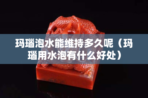 玛瑙泡水能维持多久呢（玛瑙用水泡有什么好处）