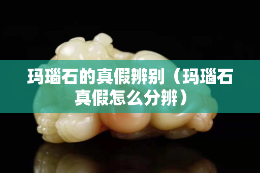 玛瑙石的真假辨别（玛瑙石真假怎么分辨）