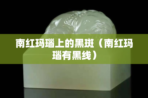 南红玛瑙上的黑斑（南红玛瑙有黑线）