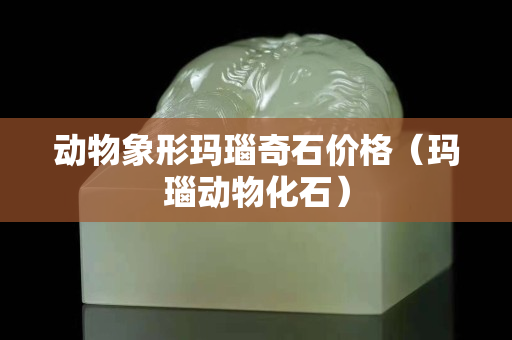 动物象形玛瑙奇石价格（玛瑙动物化石）