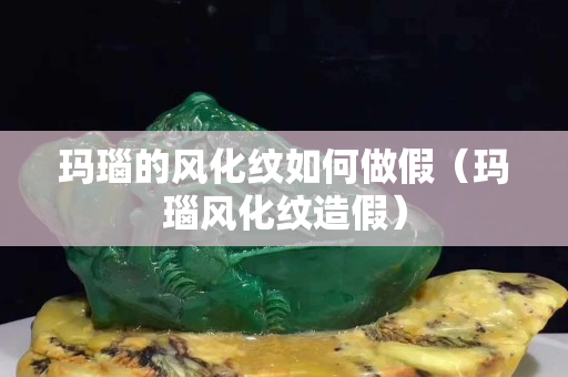 玛瑙的风化纹如何做假（玛瑙风化纹造假）