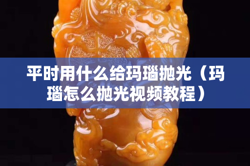 平时用什么给玛瑙抛光（玛瑙怎么抛光视频教程）