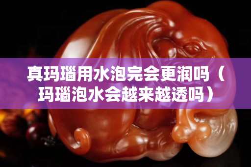 真玛瑙用水泡完会更润吗（玛瑙泡水会越来越透吗）