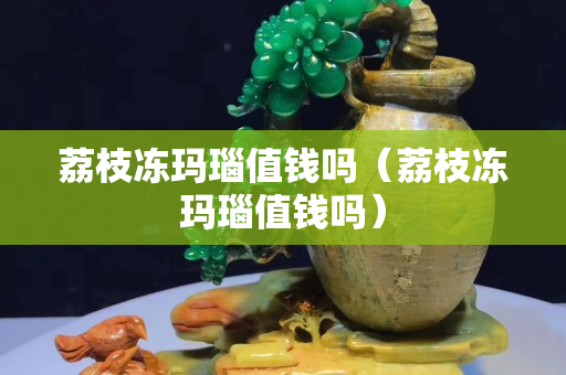 荔枝冻玛瑙值钱吗（荔枝冻玛瑙值钱吗）