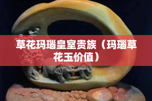 草花玛瑙皇室贵族（玛瑙草花玉价值）