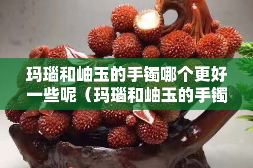 玛瑙和岫玉的手镯哪个更好一些呢（玛瑙和岫玉的手镯哪个更好一些呢视频）