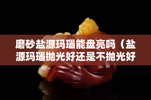 磨砂盐源玛瑙能盘亮吗（盐源玛瑙抛光好还是不抛光好）
