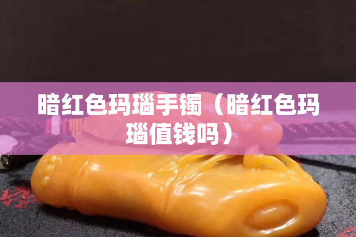 暗红色玛瑙手镯（暗红色玛瑙值钱吗）