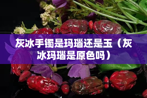 灰冰手镯是玛瑙还是玉（灰冰玛瑙是原色吗）