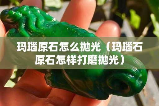 玛瑙原石怎么抛光（玛瑙石原石怎样打磨抛光）