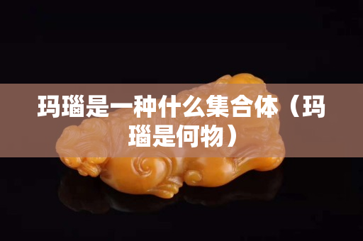 玛瑙是一种什么集合体（玛瑙是何物）