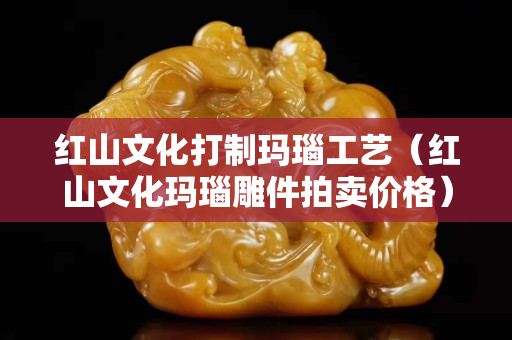 红山文化打制玛瑙工艺（红山文化玛瑙雕件拍卖价格）