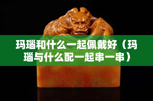 玛瑙和什么一起佩戴好（玛瑙与什么配一起串一串）