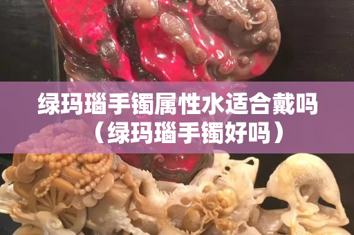 绿玛瑙手镯属性水适合戴吗（绿玛瑙手镯好吗）