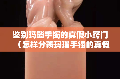 鉴别玛瑙手镯的真假小窍门（怎样分辨玛瑙手镯的真假最简单的方法）