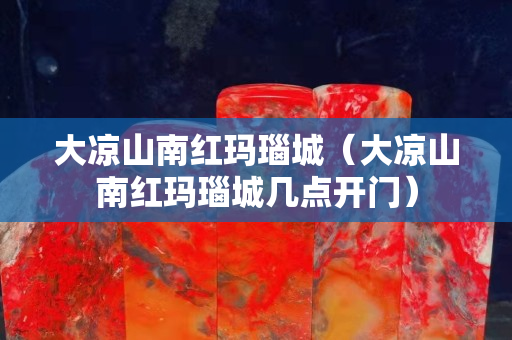 大凉山南红玛瑙城（大凉山南红玛瑙城几点开门）