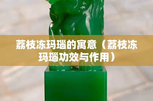 荔枝冻玛瑙的寓意（荔枝冻玛瑙功效与作用）