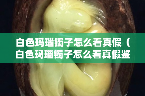 白色玛瑙镯子怎么看真假（白色玛瑙镯子怎么看真假鉴别）