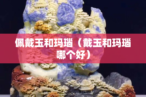 佩戴玉和玛瑙（戴玉和玛瑙哪个好）