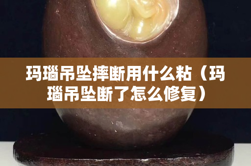 玛瑙吊坠摔断用什么粘（玛瑙吊坠断了怎么修复）