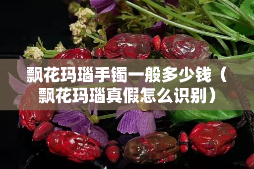 飘花玛瑙手镯一般多少钱（飘花玛瑙真假怎么识别）