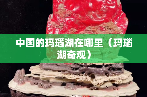 中国的玛瑙湖在哪里（玛瑙湖奇观）