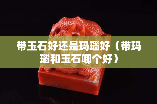 带玉石好还是玛瑙好（带玛瑙和玉石哪个好）