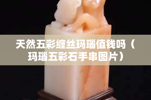 天然五彩缠丝玛瑙值钱吗（玛瑙五彩石手串图片）