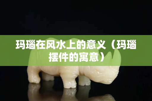 玛瑙在风水上的意义（玛瑙摆件的寓意）