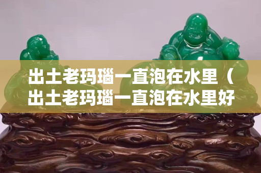 出土老玛瑙一直泡在水里（出土老玛瑙一直泡在水里好吗）