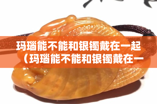 玛瑙能不能和银镯戴在一起（玛瑙能不能和银镯戴在一起戴着）
